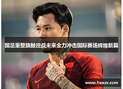 国足重整旗鼓迎战未来全力冲击国际赛场辉煌新篇