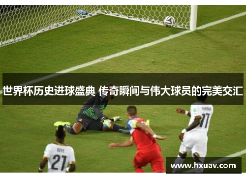 世界杯历史进球盛典 传奇瞬间与伟大球员的完美交汇