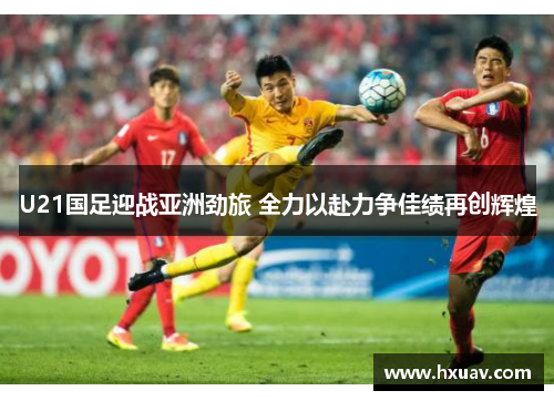 U21国足迎战亚洲劲旅 全力以赴力争佳绩再创辉煌