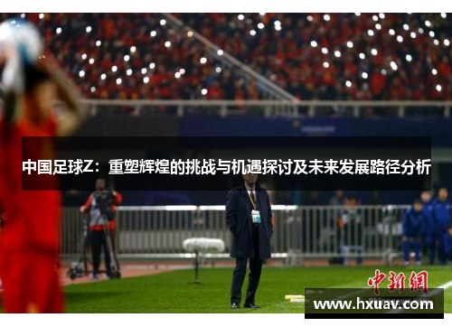 中国足球Z：重塑辉煌的挑战与机遇探讨及未来发展路径分析