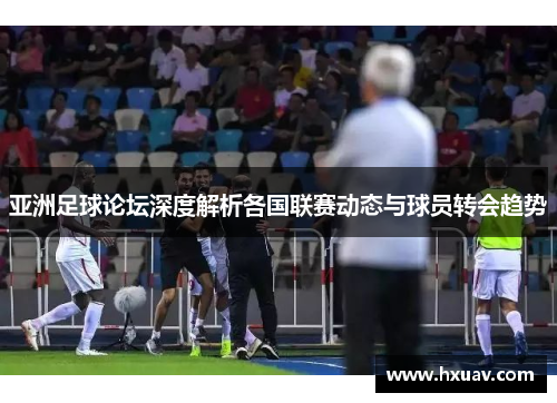 亚洲足球论坛深度解析各国联赛动态与球员转会趋势
