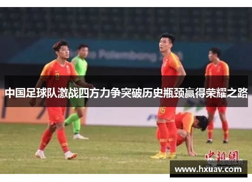 中国足球队激战四方力争突破历史瓶颈赢得荣耀之路